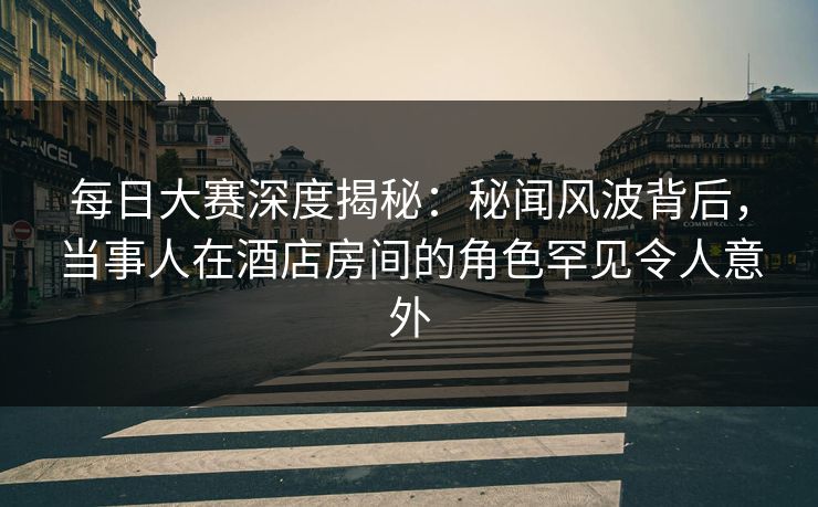每日大赛深度揭秘：秘闻风波背后，当事人在酒店房间的角色罕见令人意外