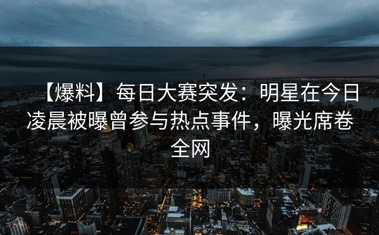 【爆料】每日大赛突发：明星在今日凌晨被曝曾参与热点事件，曝光席卷全网