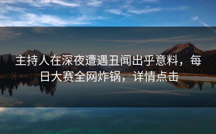 主持人在深夜遭遇丑闻出乎意料，每日大赛全网炸锅，详情点击