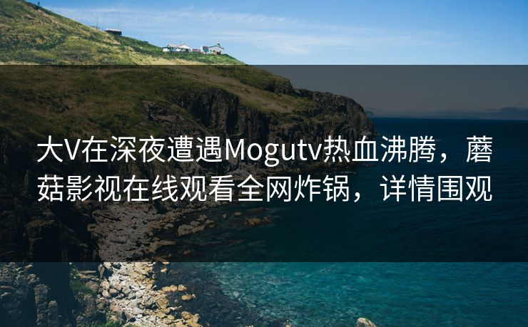 大V在深夜遭遇Mogutv热血沸腾，蘑菇影视在线观看全网炸锅，详情围观