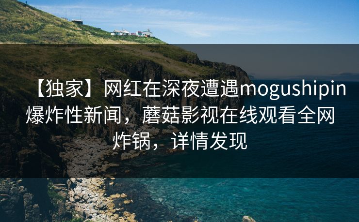 【独家】网红在深夜遭遇mogushipin爆炸性新闻，蘑菇影视在线观看全网炸锅，详情发现