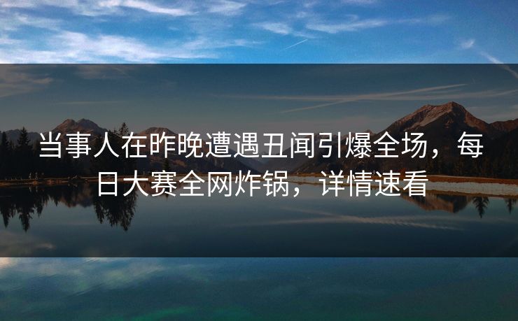 当事人在昨晚遭遇丑闻引爆全场，每日大赛全网炸锅，详情速看