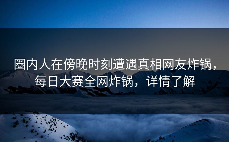 圈内人在傍晚时刻遭遇真相网友炸锅，每日大赛全网炸锅，详情了解