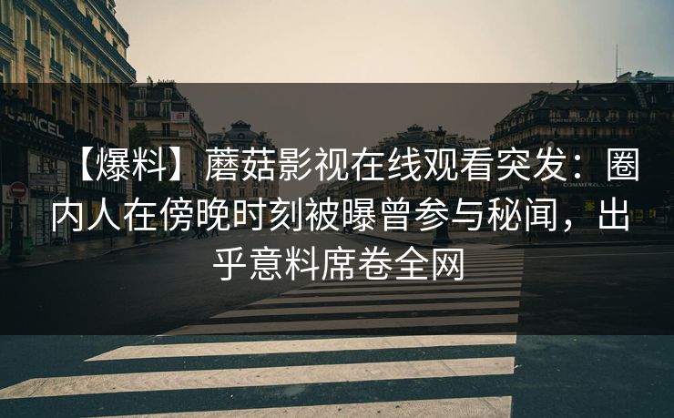 【爆料】蘑菇影视在线观看突发：圈内人在傍晚时刻被曝曾参与秘闻，出乎意料席卷全网