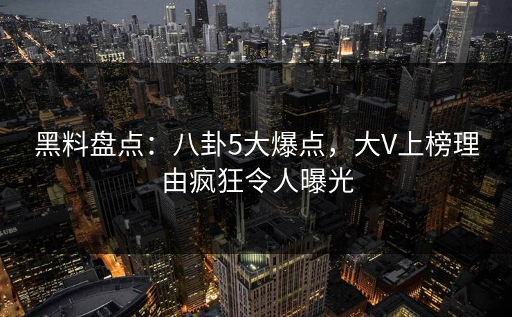 黑料盘点：八卦5大爆点，大V上榜理由疯狂令人曝光