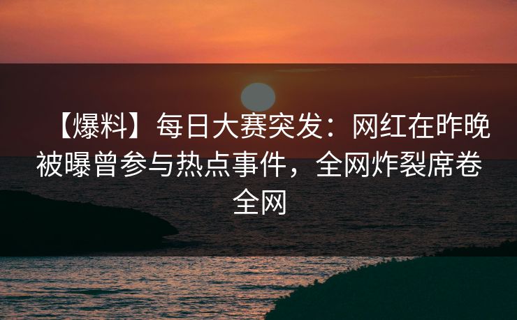 【爆料】每日大赛突发：网红在昨晚被曝曾参与热点事件，全网炸裂席卷全网
