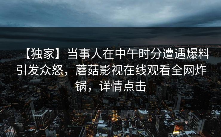 【独家】当事人在中午时分遭遇爆料引发众怒，蘑菇影视在线观看全网炸锅，详情点击