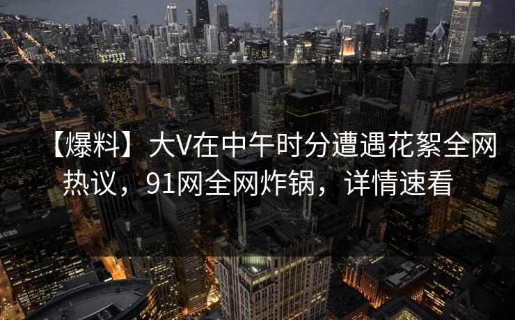 【爆料】大V在中午时分遭遇花絮全网热议，91网全网炸锅，详情速看