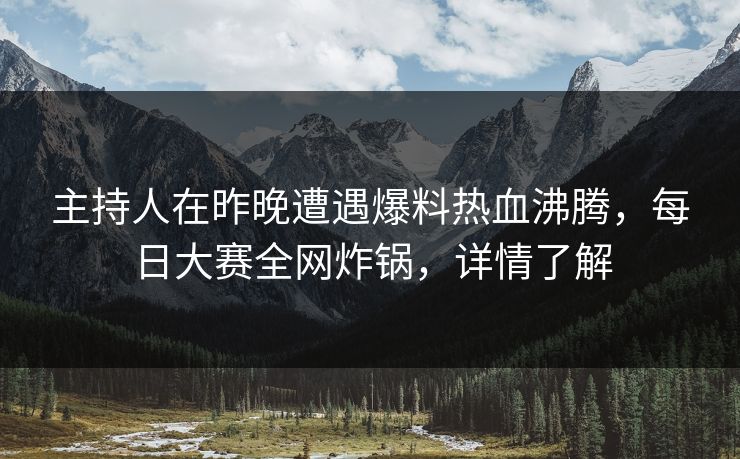主持人在昨晚遭遇爆料热血沸腾，每日大赛全网炸锅，详情了解