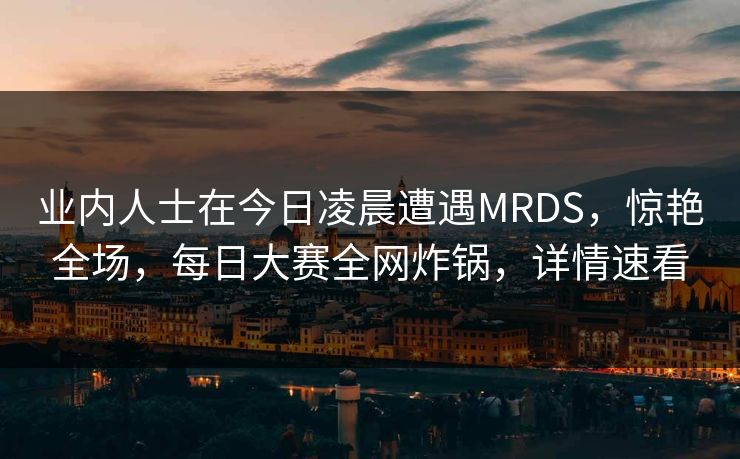 业内人士在今日凌晨遭遇MRDS，惊艳全场，每日大赛全网炸锅，详情速看