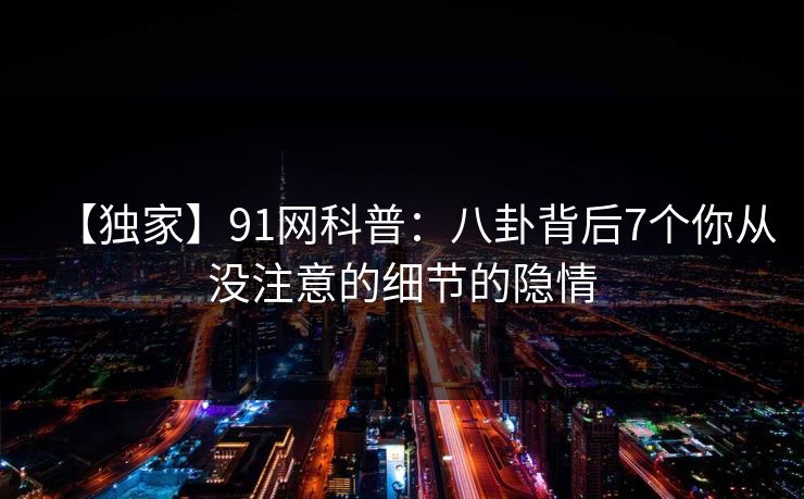 【独家】91网科普：八卦背后7个你从没注意的细节的隐情