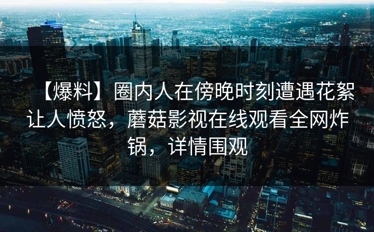 【爆料】圈内人在傍晚时刻遭遇花絮让人愤怒，蘑菇影视在线观看全网炸锅，详情围观