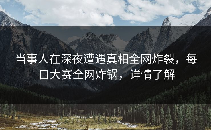 当事人在深夜遭遇真相全网炸裂，每日大赛全网炸锅，详情了解