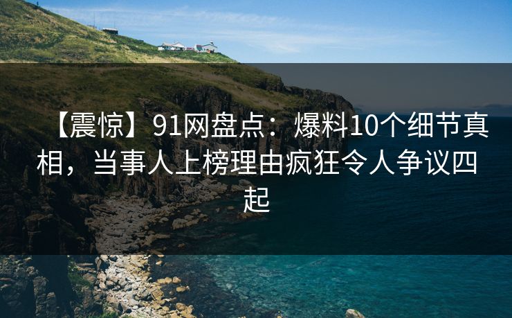 【震惊】91网盘点：爆料10个细节真相，当事人上榜理由疯狂令人争议四起
