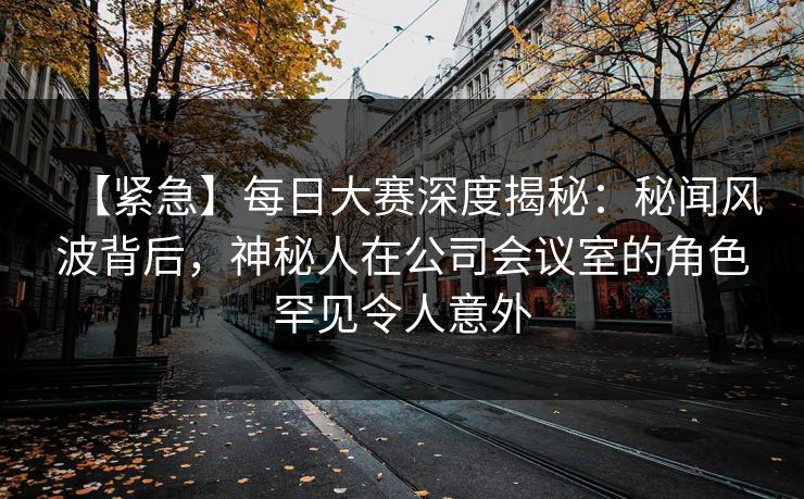 【紧急】每日大赛深度揭秘：秘闻风波背后，神秘人在公司会议室的角色罕见令人意外