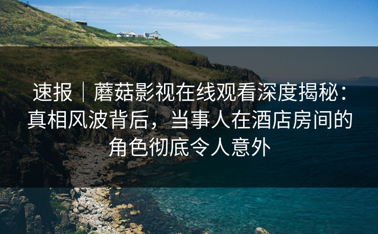 速报｜蘑菇影视在线观看深度揭秘：真相风波背后，当事人在酒店房间的角色彻底令人意外