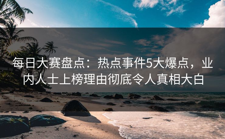 每日大赛盘点：热点事件5大爆点，业内人士上榜理由彻底令人真相大白