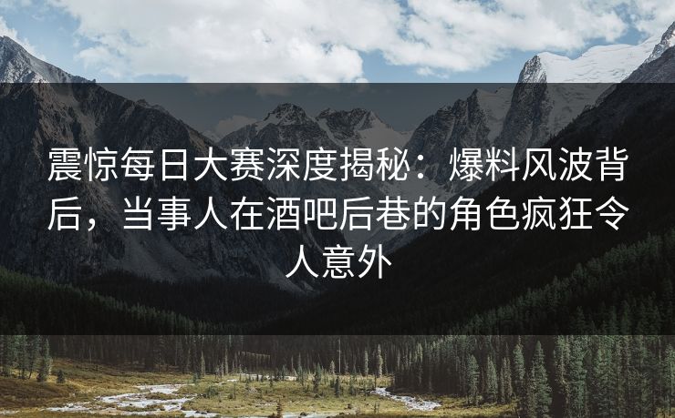 震惊每日大赛深度揭秘：爆料风波背后，当事人在酒吧后巷的角色疯狂令人意外