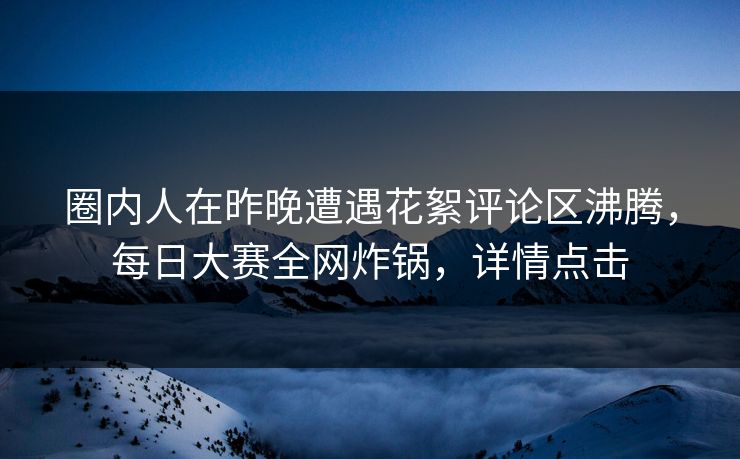 圈内人在昨晚遭遇花絮评论区沸腾，每日大赛全网炸锅，详情点击