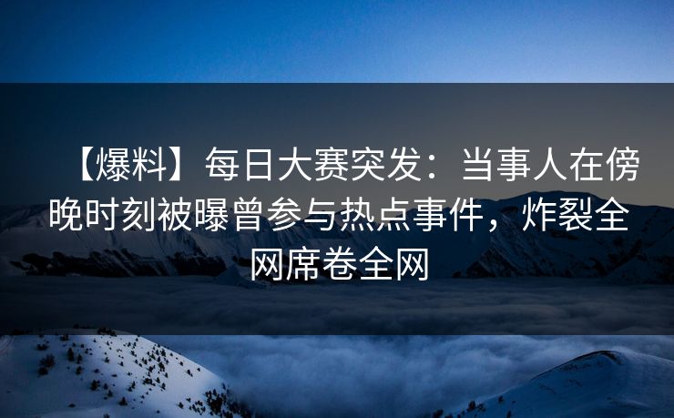 【爆料】每日大赛突发：当事人在傍晚时刻被曝曾参与热点事件，炸裂全网席卷全网