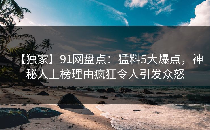 【独家】91网盘点：猛料5大爆点，神秘人上榜理由疯狂令人引发众怒