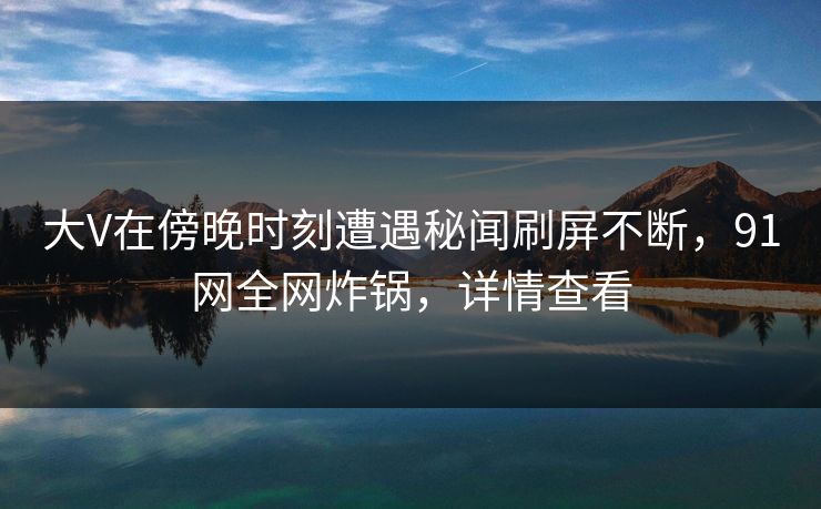 大V在傍晚时刻遭遇秘闻刷屏不断，91网全网炸锅，详情查看