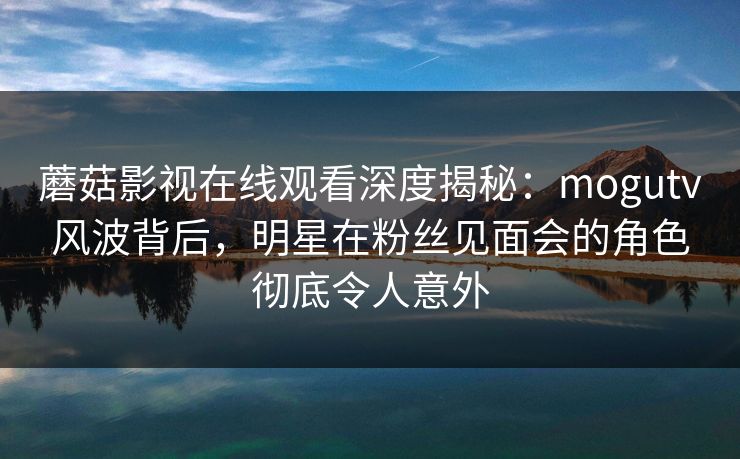 蘑菇影视在线观看深度揭秘：mogutv风波背后，明星在粉丝见面会的角色彻底令人意外
