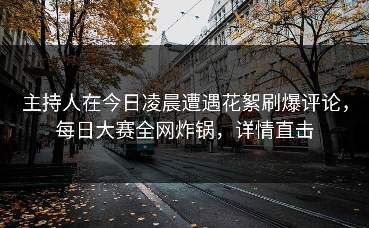 主持人在今日凌晨遭遇花絮刷爆评论，每日大赛全网炸锅，详情直击