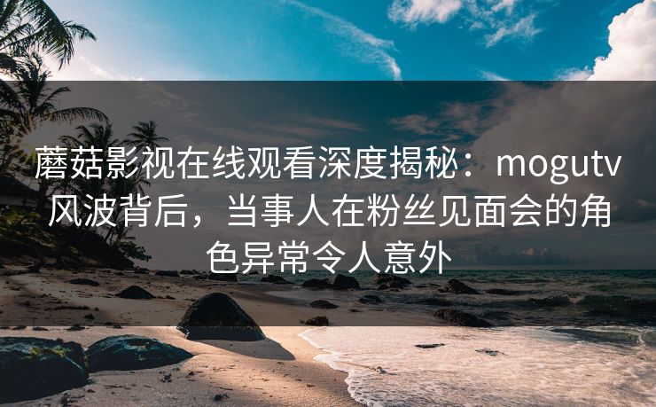 蘑菇影视在线观看深度揭秘：mogutv风波背后，当事人在粉丝见面会的角色异常令人意外