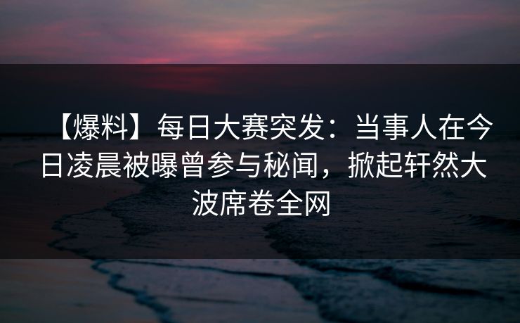 【爆料】每日大赛突发：当事人在今日凌晨被曝曾参与秘闻，掀起轩然大波席卷全网