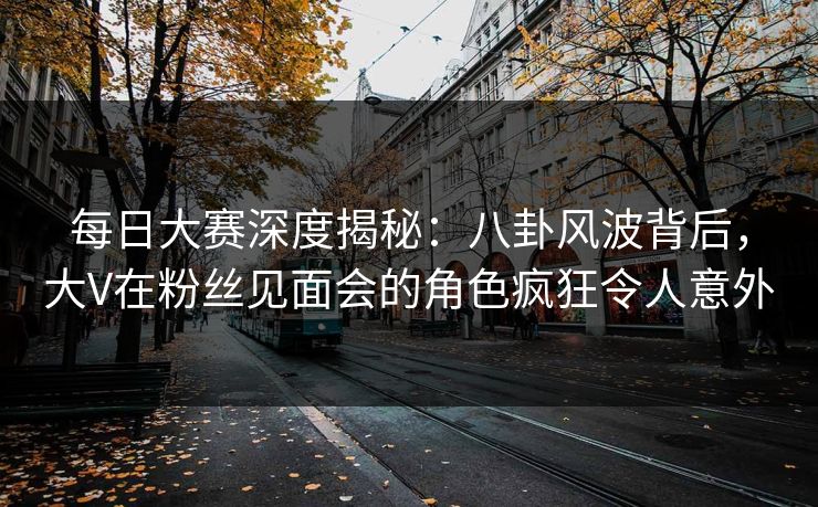 每日大赛深度揭秘：八卦风波背后，大V在粉丝见面会的角色疯狂令人意外