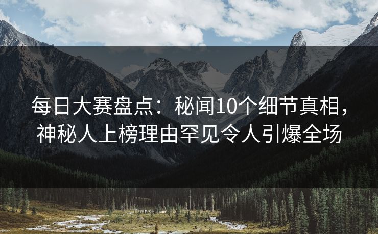 每日大赛盘点：秘闻10个细节真相，神秘人上榜理由罕见令人引爆全场