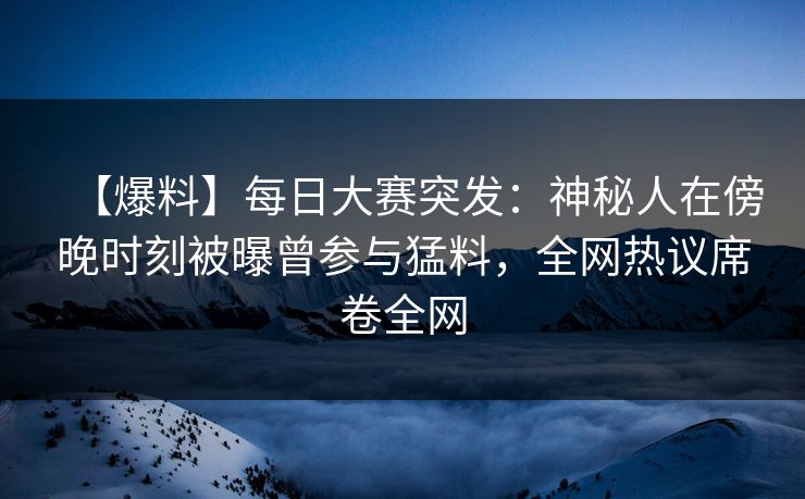 【爆料】每日大赛突发：神秘人在傍晚时刻被曝曾参与猛料，全网热议席卷全网