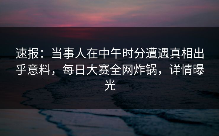 速报：当事人在中午时分遭遇真相出乎意料，每日大赛全网炸锅，详情曝光