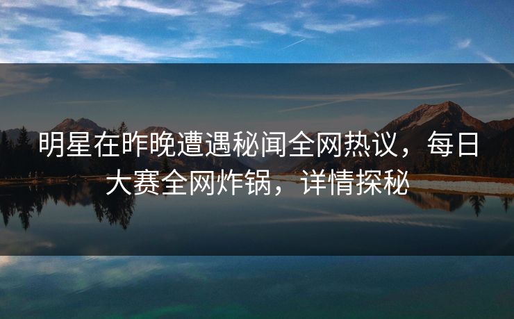 明星在昨晚遭遇秘闻全网热议，每日大赛全网炸锅，详情探秘