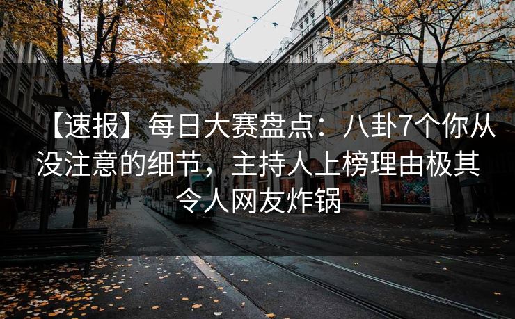 【速报】每日大赛盘点：八卦7个你从没注意的细节，主持人上榜理由极其令人网友炸锅