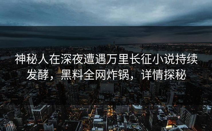 神秘人在深夜遭遇万里长征小说持续发酵，黑料全网炸锅，详情探秘