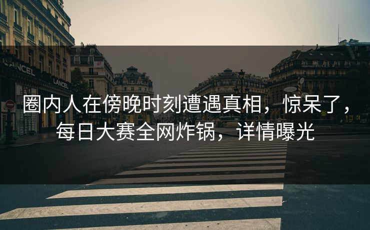 圈内人在傍晚时刻遭遇真相，惊呆了，每日大赛全网炸锅，详情曝光