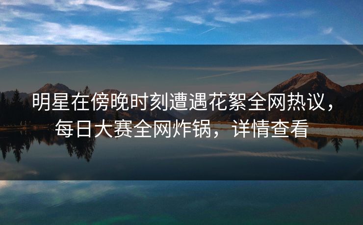明星在傍晚时刻遭遇花絮全网热议，每日大赛全网炸锅，详情查看