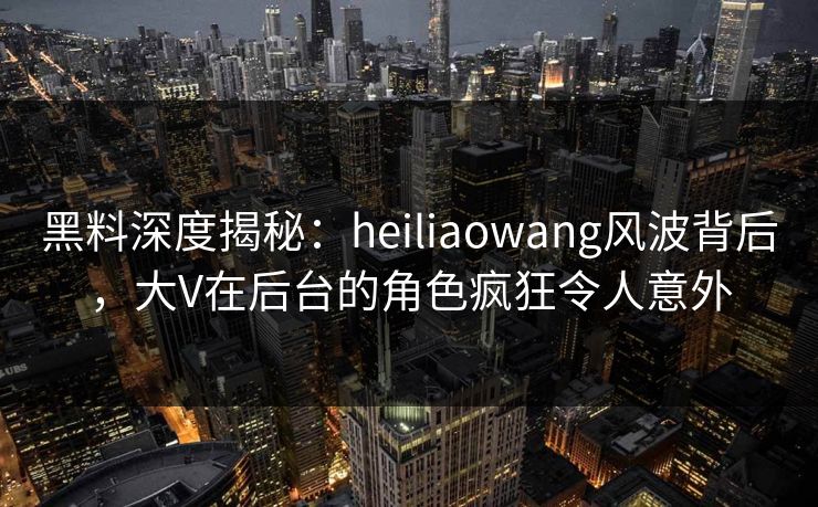 黑料深度揭秘：heiliaowang风波背后，大V在后台的角色疯狂令人意外
