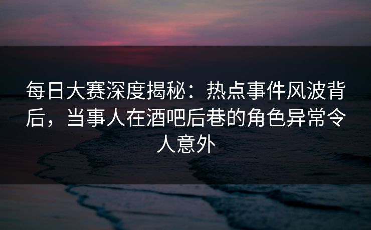 每日大赛深度揭秘：热点事件风波背后，当事人在酒吧后巷的角色异常令人意外