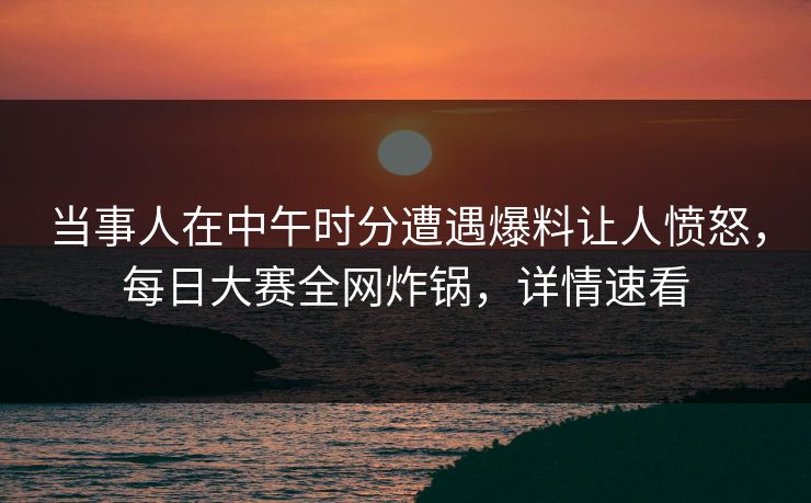当事人在中午时分遭遇爆料让人愤怒，每日大赛全网炸锅，详情速看