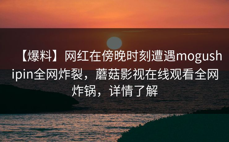 【爆料】网红在傍晚时刻遭遇mogushipin全网炸裂，蘑菇影视在线观看全网炸锅，详情了解