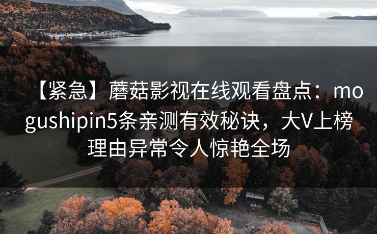 【紧急】蘑菇影视在线观看盘点:mogushipin5条亲测有效秘诀,大V上榜理由异常令人惊艳全场 【紧急】蘑菇影视在线观看盘点:mogushipin5条亲测有效秘诀,大V上榜理由异常令人惊艳全场