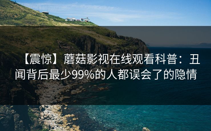 【震惊】蘑菇影视在线观看科普:丑闻背后最少99%的人都误会了的隐情 【震惊】蘑菇影视在线观看科普:丑闻背后最少99%的人都误会了的隐情