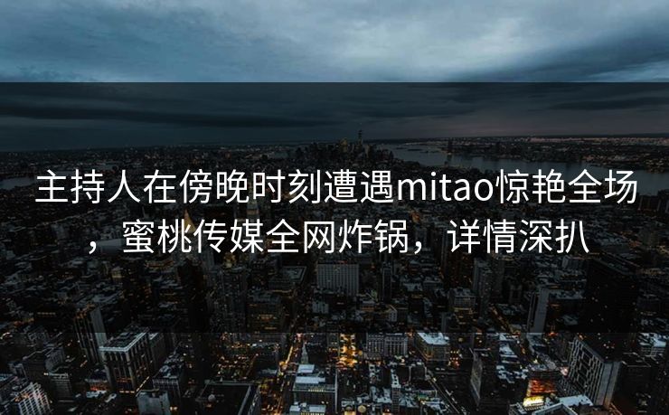 主持人在傍晚时刻遭遇mitao惊艳全场，蜜桃传媒全网炸锅，详情深扒