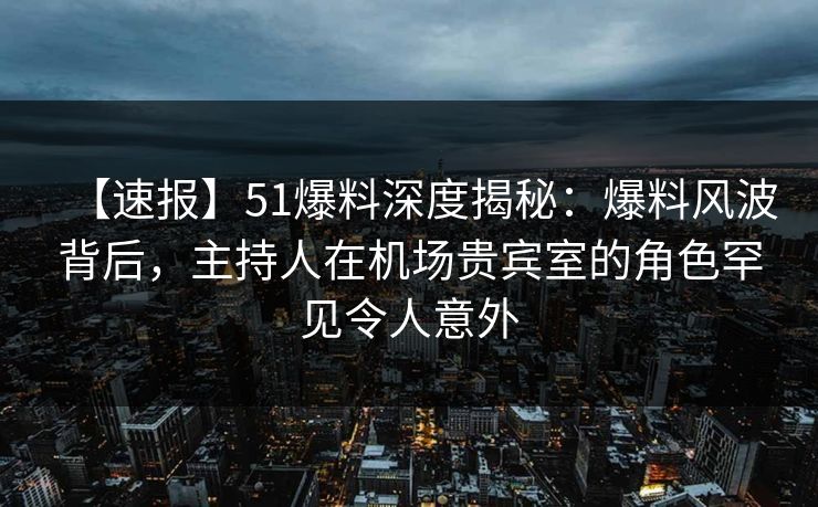 【速报】51爆料深度揭秘：爆料风波背后，主持人在机场贵宾室的角色罕见令人意外