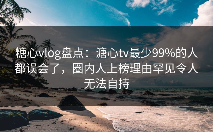 糖心vlog盘点：溏心tv最少99%的人都误会了，圈内人上榜理由罕见令人无法自持