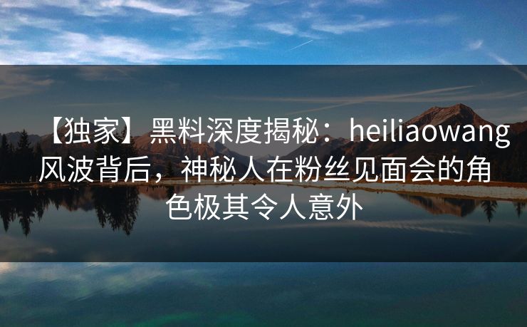 【独家】黑料深度揭秘：heiliaowang风波背后，神秘人在粉丝见面会的角色极其令人意外