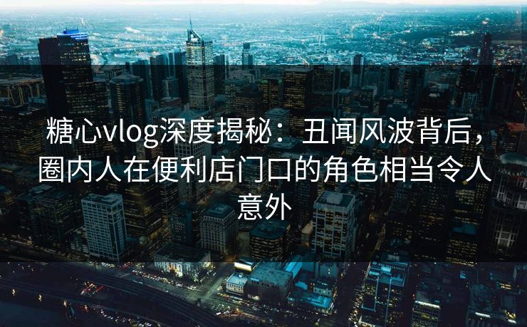 糖心vlog深度揭秘：丑闻风波背后，圈内人在便利店门口的角色相当令人意外